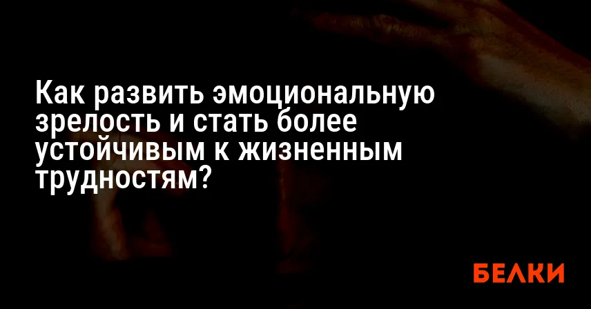 Как развить эмоциональную зрелость и стать более устойчивым к жизненным трудностям?