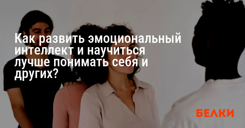 Как развить эмоциональный интеллект и научиться лучше понимать себя и других?
