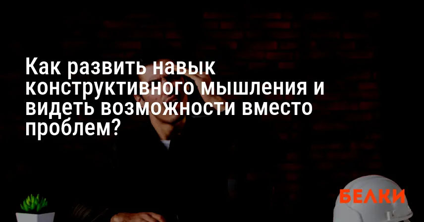 Как развить навык конструктивного мышления и видеть возможности вместо проблем?