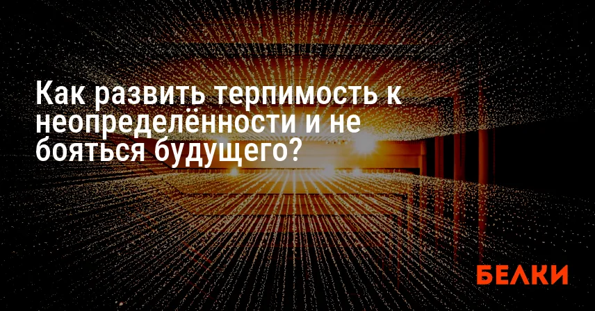 Как развить терпимость к неопределённости и не бояться будущего?