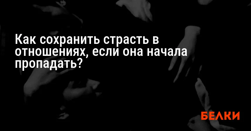 Как сохранить страсть в отношениях, если она начала пропадать?
