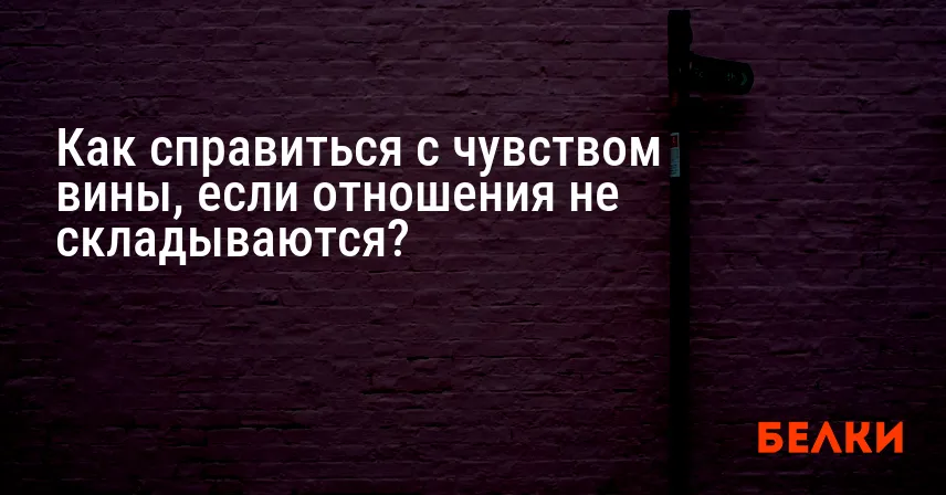 Как справиться с чувством вины, если отношения не складываются?