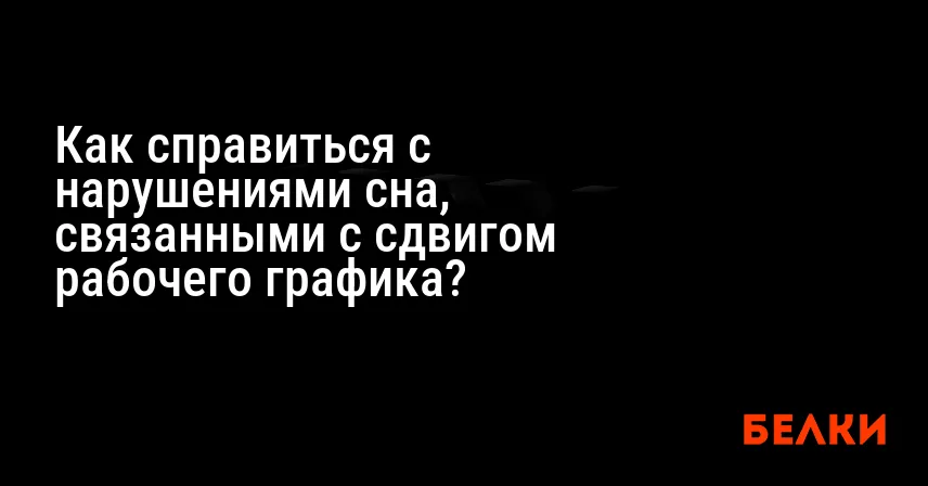 Как справиться с нарушениями сна, связанными с сдвигом рабочего графика?