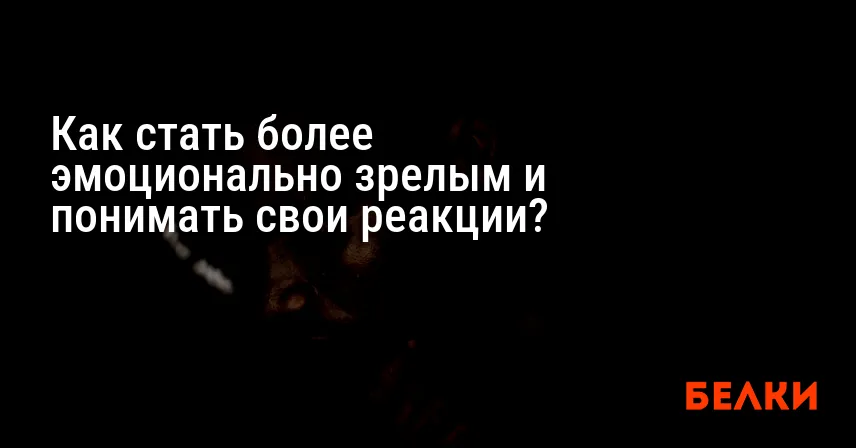Как стать более эмоционально зрелым и понимать свои реакции?