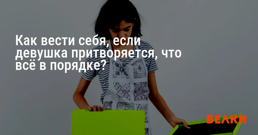 Как вести себя, если девушка притворяется, что всё в порядке?