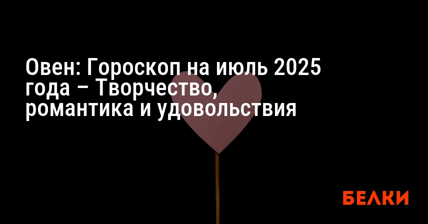 Овен: Гороскоп на июль 2025 года – Творчество, романтика и удовольствия