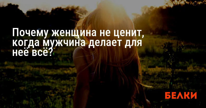 Почему женщина не ценит, когда мужчина делает для неё всё?