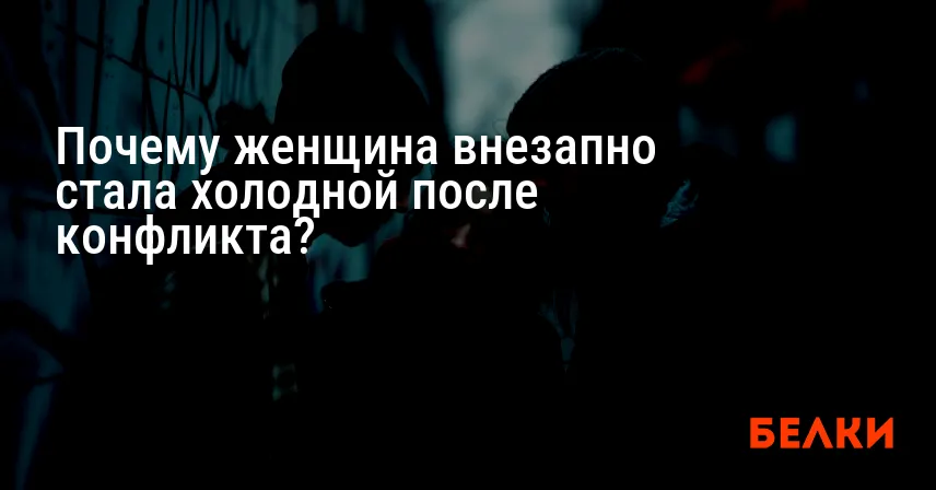 Почему женщина внезапно стала холодной после конфликта?