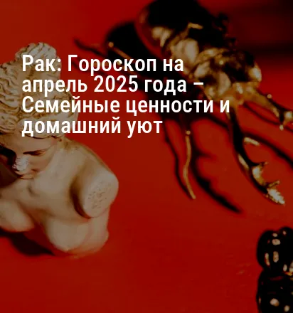 Рак: Гороскоп на апрель 2025 года – Семейные ценности и домашний уют