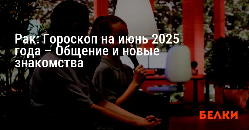 Рак: Гороскоп на июнь 2025 года – Общение и новые знакомства