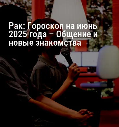 Рак: Гороскоп на июнь 2025 года – Общение и новые знакомства