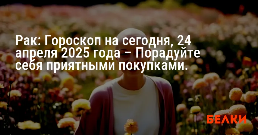 Рак: Гороскоп на сегодня, 24 апреля 2025 года – Порадуйте себя приятными покупками.