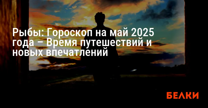 Рыбы: Гороскоп на май 2025 года – Время путешествий и новых впечатлений