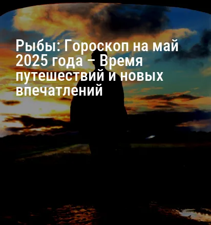 Рыбы: Гороскоп на май 2025 года – Время путешествий и новых впечатлений