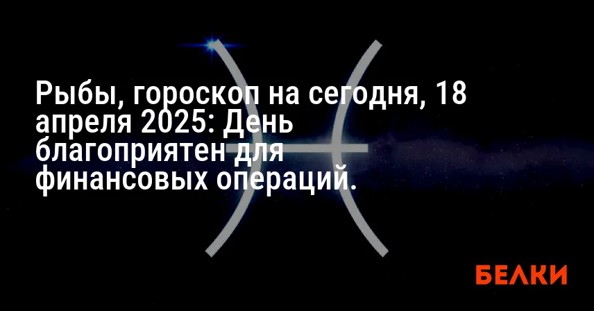 Рыбы, гороскоп на сегодня, 18 апреля 2025: День благоприятен для финансовых операций.