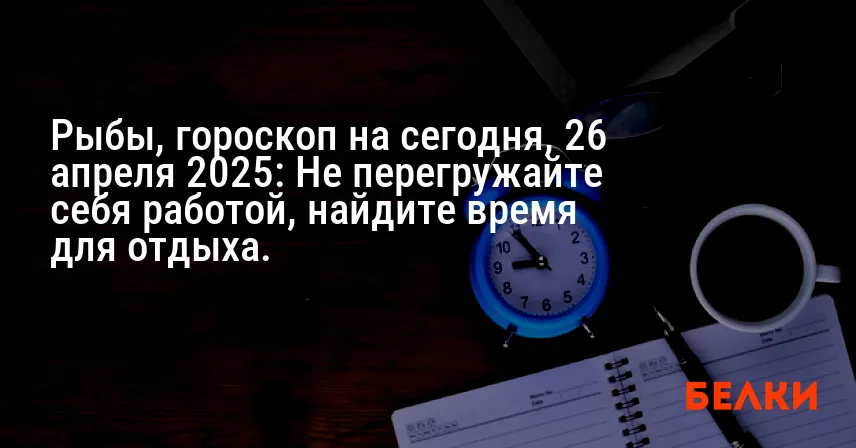 Рыбы, гороскоп на сегодня, 26 апреля 2025: Не перегружайте себя работой, найдите время для отдыха.