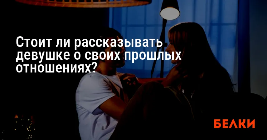 Стоит ли рассказывать девушке о своих прошлых отношениях?