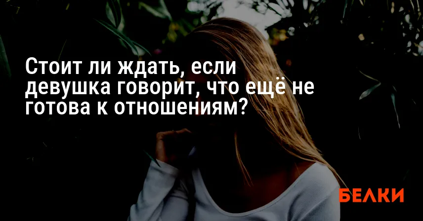 Стоит ли ждать, если девушка говорит, что ещё не готова к отношениям?