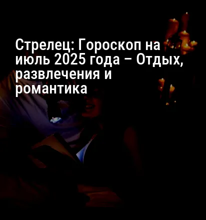 Стрелец: Гороскоп на июль 2025 года – Отдых, развлечения и романтика