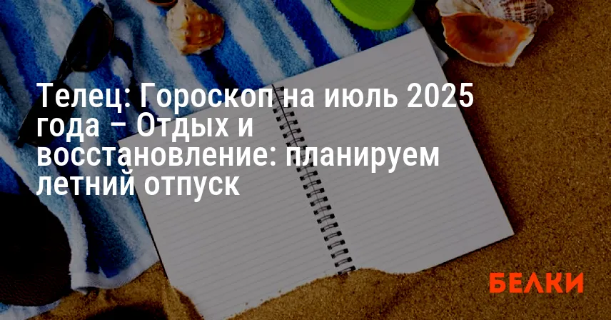 Телец: Гороскоп на июль 2025 года – Отдых и восстановление: планируем летний отпуск