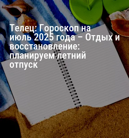 Телец: Гороскоп на июль 2025 года – Отдых и восстановление: планируем летний отпуск