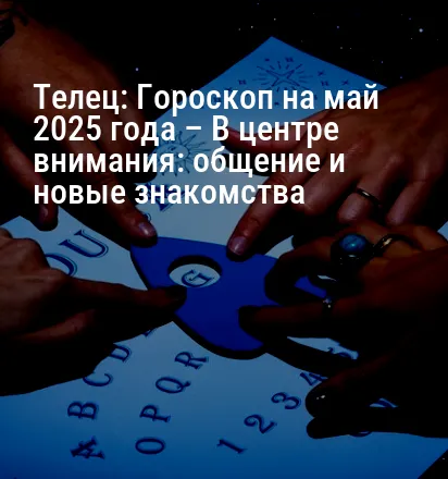 Телец: Гороскоп на май 2025 года – В центре внимания: общение и новые знакомства