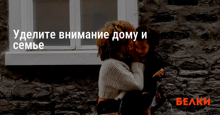 Уделите внимание дому и семье