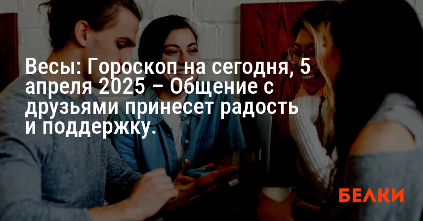 Весы: Гороскоп на сегодня, 5 апреля 2025 – Общение с друзьями принесет радость и поддержку.