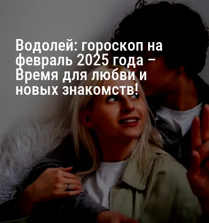 Водолей: гороскоп на февраль 2025 года – Время для любви и новых знакомств!
