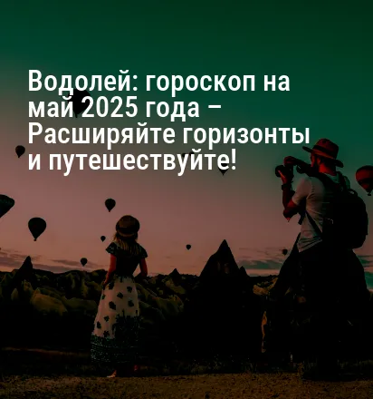 Водолей: гороскоп на май 2025 года – Расширяйте горизонты и путешествуйте!