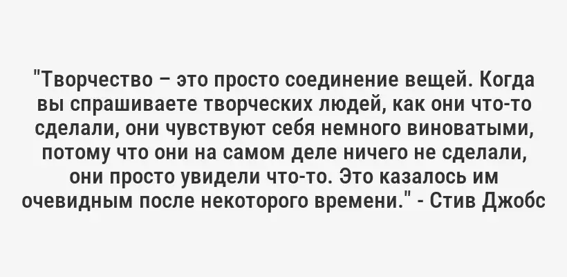 "Творчество – это просто соединение вещей. Когда вы спрашиваете творческих людей, как они что-то сделали, они чувствуют себя немного виноватыми, потому что они на самом деле ничего не сделали, они просто увидели что-то. Это казалось им очевидным после некоторого времени." - Стив Джобс
