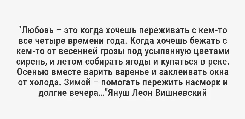 "Любовь – это когда хочешь переживать с кем-то все четыре времени года. Когда хочешь бежать с кем-то от весенней грозы под усыпанную цветами сирень, и летом собирать ягоды и купаться в реке. Осенью вместе варить варенье и заклеивать окна от холода. Зимой – помогать пережить насморк и долгие вечера…"Януш Леон Вишневский