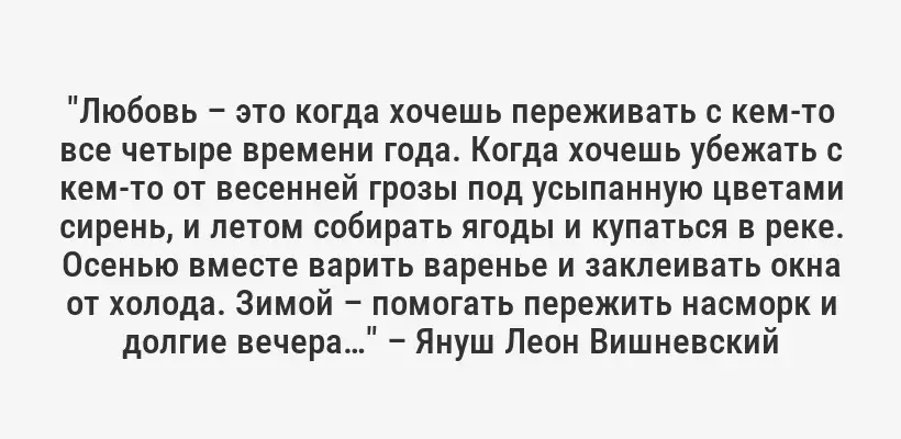 "Любовь – это когда хочешь переживать с кем-то все четыре времени года. Когда хочешь убежать с кем-то от весенней грозы под усыпанную цветами сирень, и летом собирать ягоды и купаться в реке. Осенью вместе варить варенье и заклеивать окна от холода. Зимой – помогать пережить насморк и долгие вечера…" – Януш Леон Вишневский