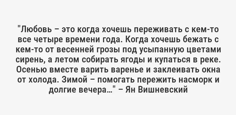 "Любовь – это когда хочешь переживать с кем-то все четыре времени года. Когда хочешь бежать с кем-то от весенней грозы под усыпанную цветами сирень, а летом собирать ягоды и купаться в реке. Осенью вместе варить варенье и заклеивать окна от холода. Зимой – помогать пережить насморк и долгие вечера…" – Ян Вишневский