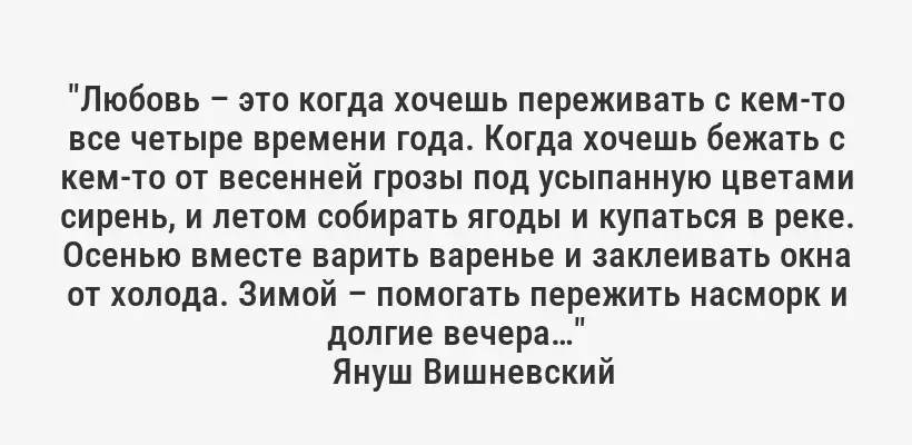 "Любовь – это когда хочешь переживать с кем-то все четыре времени года. Когда хочешь бежать с кем-то от весенней грозы под усыпанную цветами сирень, и летом собирать ягоды и купаться в реке. Осенью вместе варить варенье и заклеивать окна от холода. Зимой – помогать пережить насморк и долгие вечера…"
Януш Вишневский