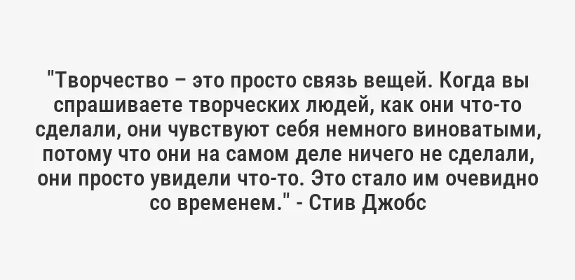"Творчество – это просто связь вещей. Когда вы спрашиваете творческих людей, как они что-то сделали, они чувствуют себя немного виноватыми, потому что они на самом деле ничего не сделали, они просто увидели что-то. Это стало им очевидно со временем." - Стив Джобс