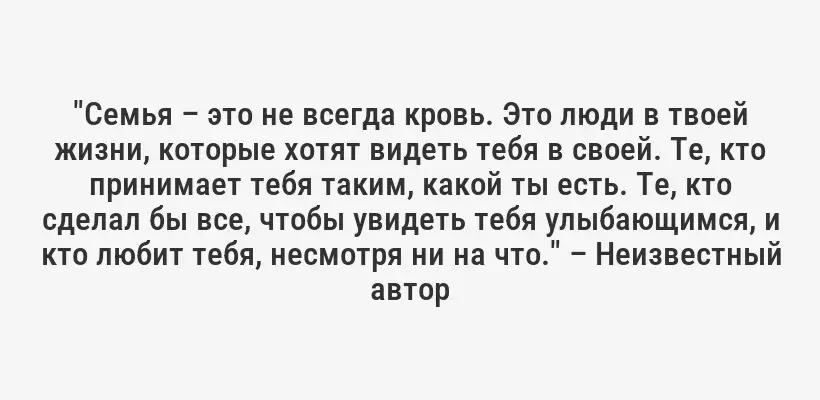 "Семья – это не всегда кровь. Это люди в твоей жизни, которые хотят видеть тебя в своей. Те, кто принимает тебя таким, какой ты есть. Те, кто сделал бы все, чтобы увидеть тебя улыбающимся, и кто любит тебя, несмотря ни на что." – Неизвестный автор