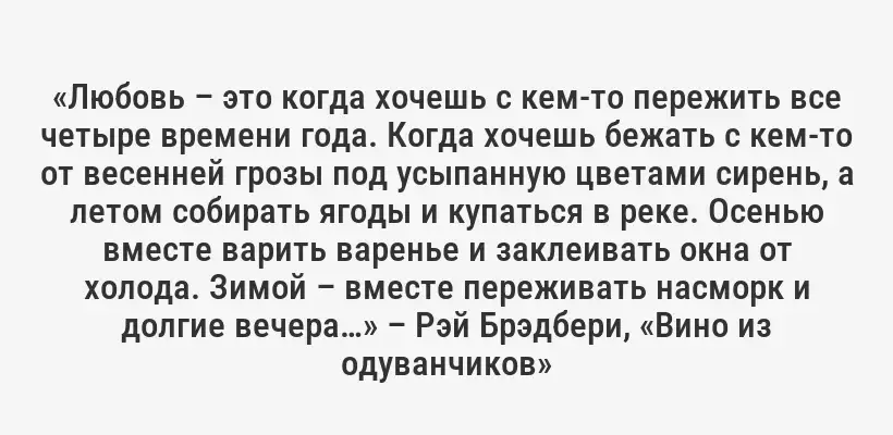 «Любовь – это когда хочешь с кем-то пережить все четыре времени года. Когда хочешь бежать с кем-то от весенней грозы под усыпанную цветами сирень, а летом собирать ягоды и купаться в реке. Осенью вместе варить варенье и заклеивать окна от холода. Зимой – вместе переживать насморк и долгие вечера…» – Рэй Брэдбери, «Вино из одуванчиков»