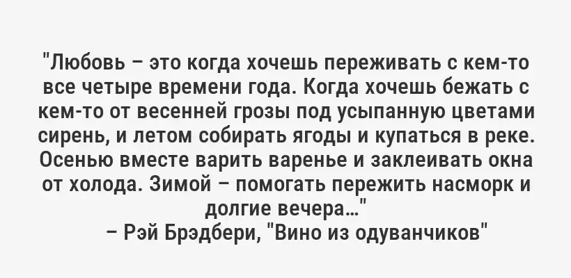 "Любовь – это когда хочешь переживать с кем-то все четыре времени года. Когда хочешь бежать с кем-то от весенней грозы под усыпанную цветами сирень, и летом собирать ягоды и купаться в реке. Осенью вместе варить варенье и заклеивать окна от холода. Зимой – помогать пережить насморк и долгие вечера…"
– Рэй Брэдбери, "Вино из одуванчиков"