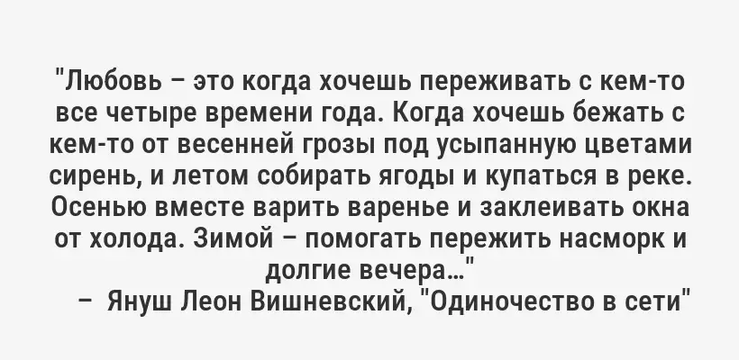 "Любовь – это когда хочешь переживать с кем-то все четыре времени года. Когда хочешь бежать с кем-то от весенней грозы под усыпанную цветами сирень, и летом собирать ягоды и купаться в реке. Осенью вместе варить варенье и заклеивать окна от холода. Зимой – помогать пережить насморк и долгие вечера…"
–  Януш Леон Вишневский, "Одиночество в сети"