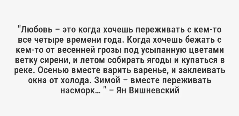 "Любовь – это когда хочешь переживать с кем-то все четыре времени года. Когда хочешь бежать с кем-то от весенней грозы под усыпанную цветами ветку сирени, и летом собирать ягоды и купаться в реке. Осенью вместе варить варенье, и заклеивать окна от холода. Зимой – вместе переживать насморк… " – Ян Вишневский