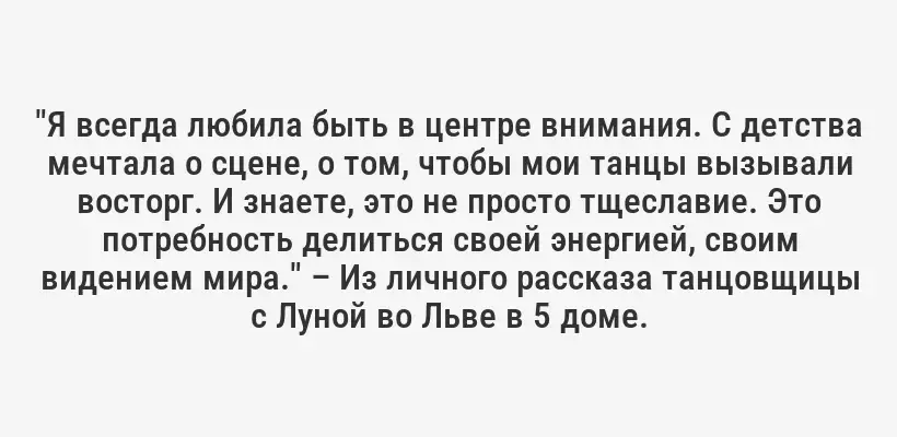 "Я всегда любила быть в центре внимания. С детства мечтала о сцене, о том, чтобы мои танцы вызывали восторг. И знаете, это не просто тщеславие. Это потребность делиться своей энергией, своим видением мира." – Из личного рассказа танцовщицы с Луной во Льве в 5 доме.
