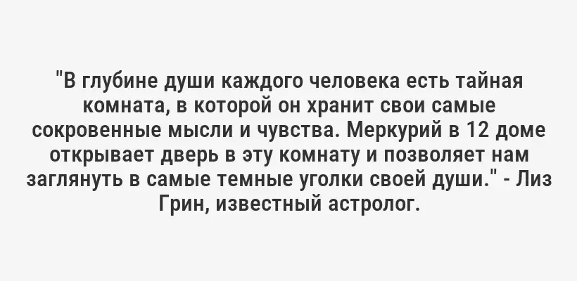 "В глубине души каждого человека есть тайная комната, в которой он хранит свои самые сокровенные мысли и чувства. Меркурий в 12 доме открывает дверь в эту комнату и позволяет нам заглянуть в самые темные уголки своей души." - Лиз Грин, известный астролог.