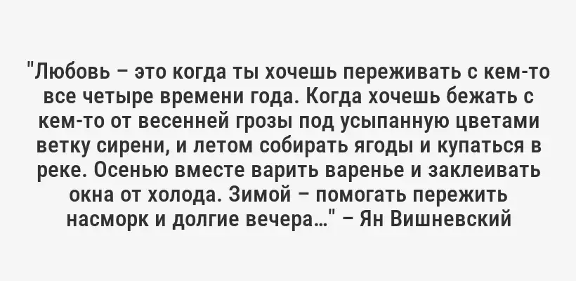 "Любовь – это когда ты хочешь переживать с кем-то все четыре времени года. Когда хочешь бежать с кем-то от весенней грозы под усыпанную цветами ветку сирени, и летом собирать ягоды и купаться в реке. Осенью вместе варить варенье и заклеивать окна от холода. Зимой – помогать пережить насморк и долгие вечера…" – Ян Вишневский