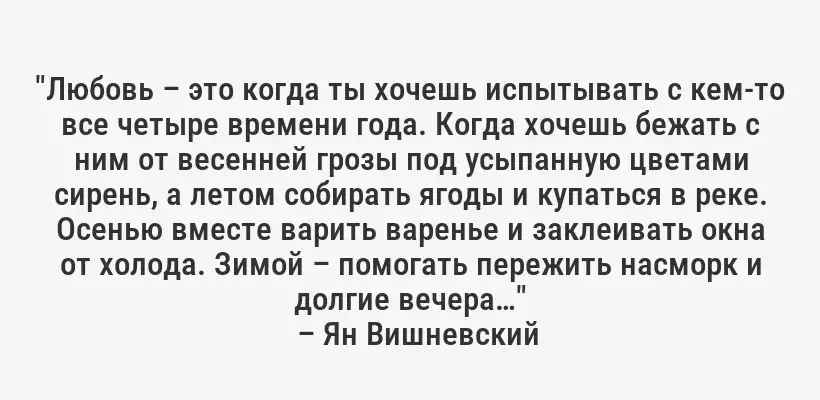 "Любовь – это когда ты хочешь испытывать с кем-то все четыре времени года. Когда хочешь бежать с ним от весенней грозы под усыпанную цветами сирень, а летом собирать ягоды и купаться в реке. Осенью вместе варить варенье и заклеивать окна от холода. Зимой – помогать пережить насморк и долгие вечера…"
– Ян Вишневский