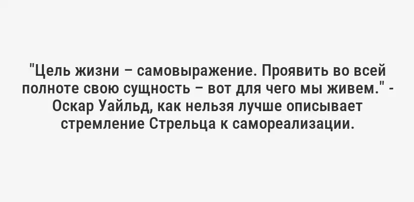 "Цель жизни – самовыражение. Проявить во всей полноте свою сущность – вот для чего мы живем." - Оскар Уайльд, как нельзя лучше описывает стремление Стрельца к самореализации.