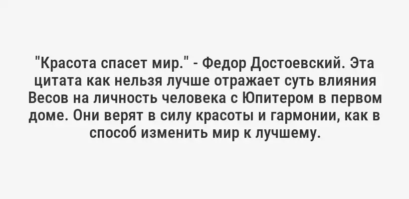 "Красота спасет мир." - Федор Достоевский. Эта цитата как нельзя лучше отражает суть влияния Весов на личность человека с Юпитером в первом доме. Они верят в силу красоты и гармонии, как в способ изменить мир к лучшему.