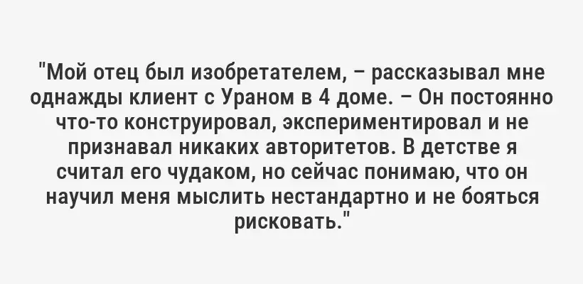 "Мой отец был изобретателем, – рассказывал мне однажды клиент с Ураном в 4 доме. – Он постоянно что-то конструировал, экспериментировал и не признавал никаких авторитетов. В детстве я считал его чудаком, но сейчас понимаю, что он научил меня мыслить нестандартно и не бояться рисковать."