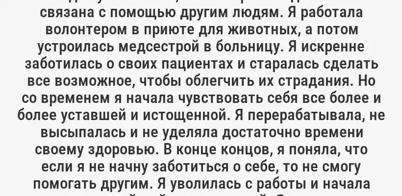 "Я всегда чувствовала, что моя работа должна быть связана с помощью другим людям. Я работала волонтером в приюте для животных, а потом устроилась медсестрой в больницу. Я искренне заботилась о своих пациентах и старалась сделать все возможное, чтобы облегчить их страдания. Но со временем я начала чувствовать себя все более и более уставшей и истощенной. Я перерабатывала, не высыпалась и не уделяла достаточно времени своему здоровью. В конце концов, я поняла, что если я не начну заботиться о себе, то не смогу помогать другим. Я уволилась с работы и начала заниматься йогой и медитацией. Я научилась устанавливать границы и говорить "нет". И только тогда я смогла вернуться к работе с новыми силами и с новым пониманием своего предназначения."