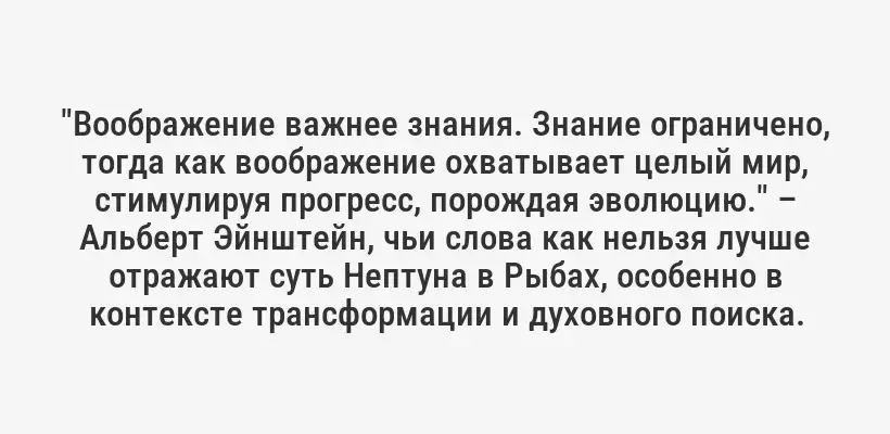 "Воображение важнее знания. Знание ограничено, тогда как воображение охватывает целый мир, стимулируя прогресс, порождая эволюцию." – Альберт Эйнштейн, чьи слова как нельзя лучше отражают суть Нептуна в Рыбах, особенно в контексте трансформации и духовного поиска.